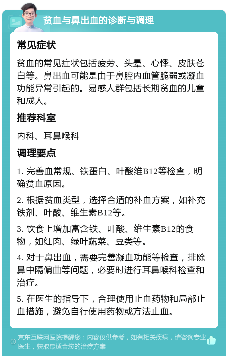 贫血与鼻出血的诊断与调理 常见症状 贫血的常见症状包括疲劳、头晕、心悸、皮肤苍白等。鼻出血可能是由于鼻腔内血管脆弱或凝血功能异常引起的。易感人群包括长期贫血的儿童和成人。 推荐科室 内科、耳鼻喉科 调理要点 1. 完善血常规、铁蛋白、叶酸维B12等检查，明确贫血原因。 2. 根据贫血类型，选择合适的补血方案，如补充铁剂、叶酸、维生素B12等。 3. 饮食上增加富含铁、叶酸、维生素B12的食物，如红肉、绿叶蔬菜、豆类等。 4. 对于鼻出血，需要完善凝血功能等检查，排除鼻中隔偏曲等问题，必要时进行耳鼻喉科检查和治疗。 5. 在医生的指导下，合理使用止血药物和局部止血措施，避免自行使用药物或方法止血。