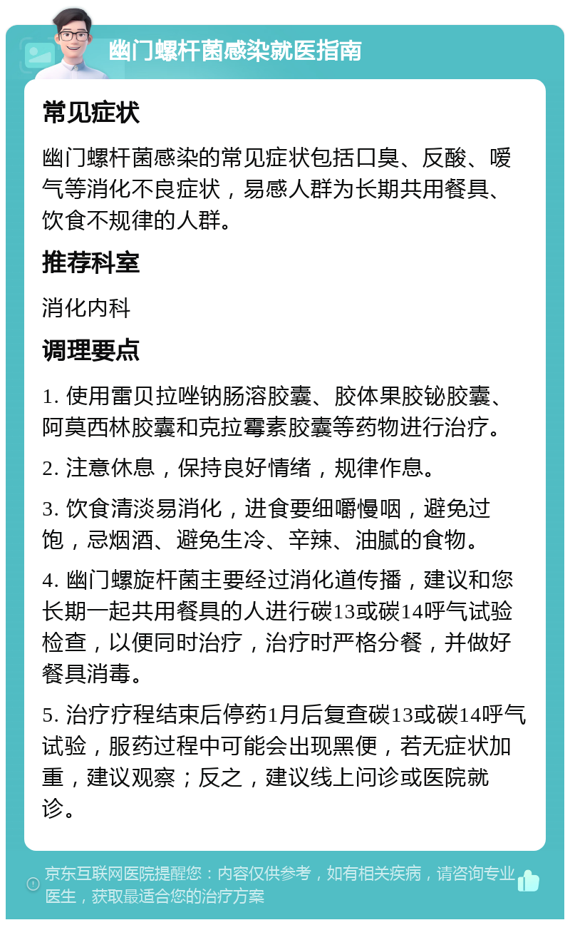 幽门螺杆菌感染就医指南 常见症状 幽门螺杆菌感染的常见症状包括口臭、反酸、嗳气等消化不良症状，易感人群为长期共用餐具、饮食不规律的人群。 推荐科室 消化内科 调理要点 1. 使用雷贝拉唑钠肠溶胶囊、胶体果胶铋胶囊、阿莫西林胶囊和克拉霉素胶囊等药物进行治疗。 2. 注意休息，保持良好情绪，规律作息。 3. 饮食清淡易消化，进食要细嚼慢咽，避免过饱，忌烟酒、避免生冷、辛辣、油腻的食物。 4. 幽门螺旋杆菌主要经过消化道传播，建议和您长期一起共用餐具的人进行碳13或碳14呼气试验检查，以便同时治疗，治疗时严格分餐，并做好餐具消毒。 5. 治疗疗程结束后停药1月后复查碳13或碳14呼气试验，服药过程中可能会出现黑便，若无症状加重，建议观察；反之，建议线上问诊或医院就诊。