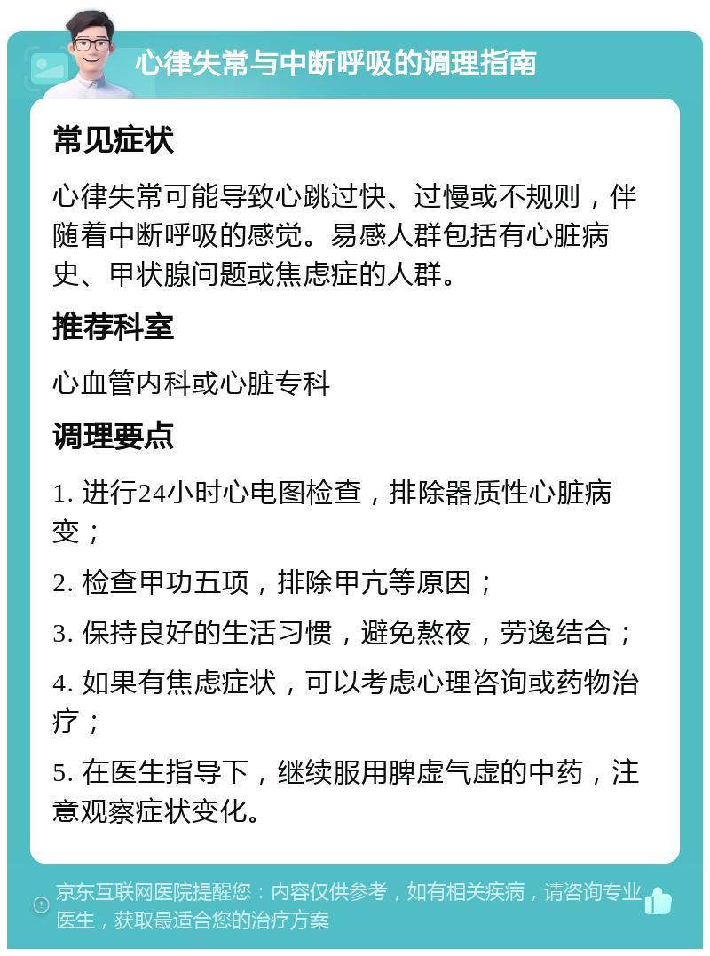 心律失常与中断呼吸的调理指南 常见症状 心律失常可能导致心跳过快、过慢或不规则，伴随着中断呼吸的感觉。易感人群包括有心脏病史、甲状腺问题或焦虑症的人群。 推荐科室 心血管内科或心脏专科 调理要点 1. 进行24小时心电图检查，排除器质性心脏病变； 2. 检查甲功五项，排除甲亢等原因； 3. 保持良好的生活习惯，避免熬夜，劳逸结合； 4. 如果有焦虑症状，可以考虑心理咨询或药物治疗； 5. 在医生指导下，继续服用脾虚气虚的中药，注意观察症状变化。