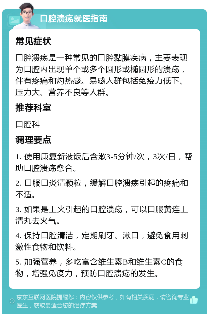 口腔溃疡就医指南 常见症状 口腔溃疡是一种常见的口腔黏膜疾病，主要表现为口腔内出现单个或多个圆形或椭圆形的溃疡，伴有疼痛和灼热感。易感人群包括免疫力低下、压力大、营养不良等人群。 推荐科室 口腔科 调理要点 1. 使用康复新液饭后含漱3-5分钟/次，3次/日，帮助口腔溃疡愈合。 2. 口服口炎清颗粒，缓解口腔溃疡引起的疼痛和不适。 3. 如果是上火引起的口腔溃疡，可以口服黄连上清丸去火气。 4. 保持口腔清洁，定期刷牙、漱口，避免食用刺激性食物和饮料。 5. 加强营养，多吃富含维生素B和维生素C的食物，增强免疫力，预防口腔溃疡的发生。