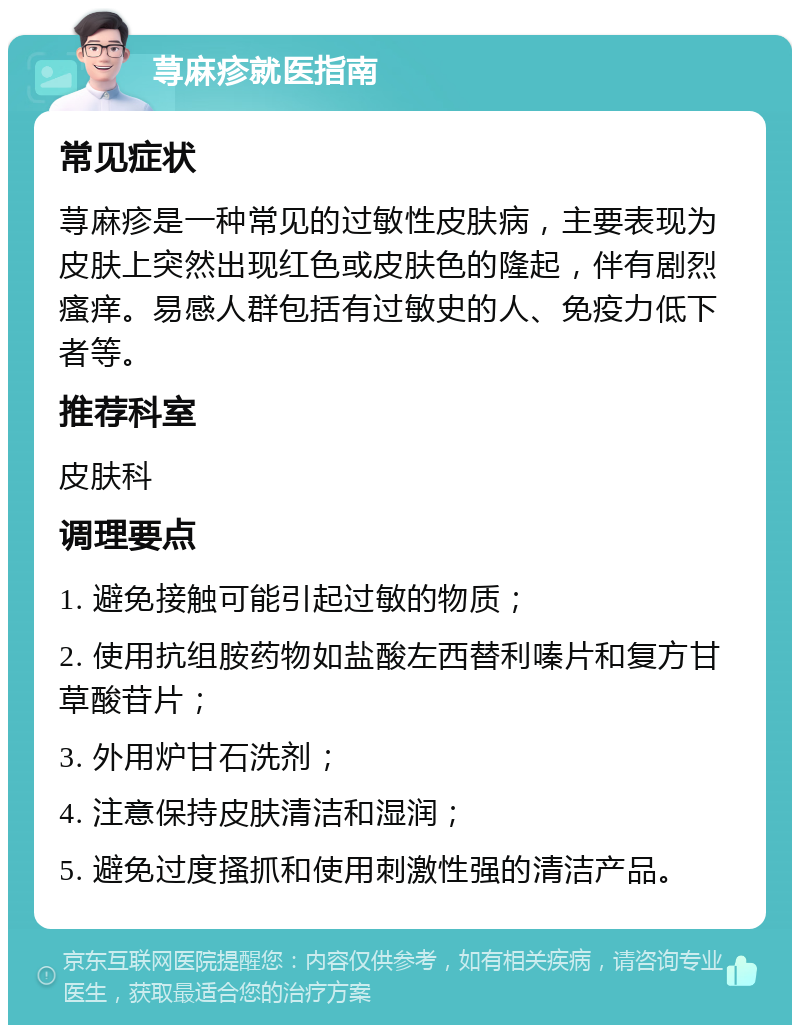 荨麻疹就医指南 常见症状 荨麻疹是一种常见的过敏性皮肤病，主要表现为皮肤上突然出现红色或皮肤色的隆起，伴有剧烈瘙痒。易感人群包括有过敏史的人、免疫力低下者等。 推荐科室 皮肤科 调理要点 1. 避免接触可能引起过敏的物质； 2. 使用抗组胺药物如盐酸左西替利嗪片和复方甘草酸苷片； 3. 外用炉甘石洗剂； 4. 注意保持皮肤清洁和湿润； 5. 避免过度搔抓和使用刺激性强的清洁产品。