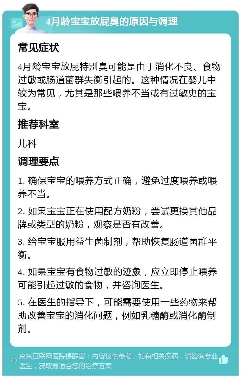 4月龄宝宝放屁臭的原因与调理 常见症状 4月龄宝宝放屁特别臭可能是由于消化不良、食物过敏或肠道菌群失衡引起的。这种情况在婴儿中较为常见，尤其是那些喂养不当或有过敏史的宝宝。 推荐科室 儿科 调理要点 1. 确保宝宝的喂养方式正确，避免过度喂养或喂养不当。 2. 如果宝宝正在使用配方奶粉，尝试更换其他品牌或类型的奶粉，观察是否有改善。 3. 给宝宝服用益生菌制剂，帮助恢复肠道菌群平衡。 4. 如果宝宝有食物过敏的迹象，应立即停止喂养可能引起过敏的食物，并咨询医生。 5. 在医生的指导下，可能需要使用一些药物来帮助改善宝宝的消化问题，例如乳糖酶或消化酶制剂。