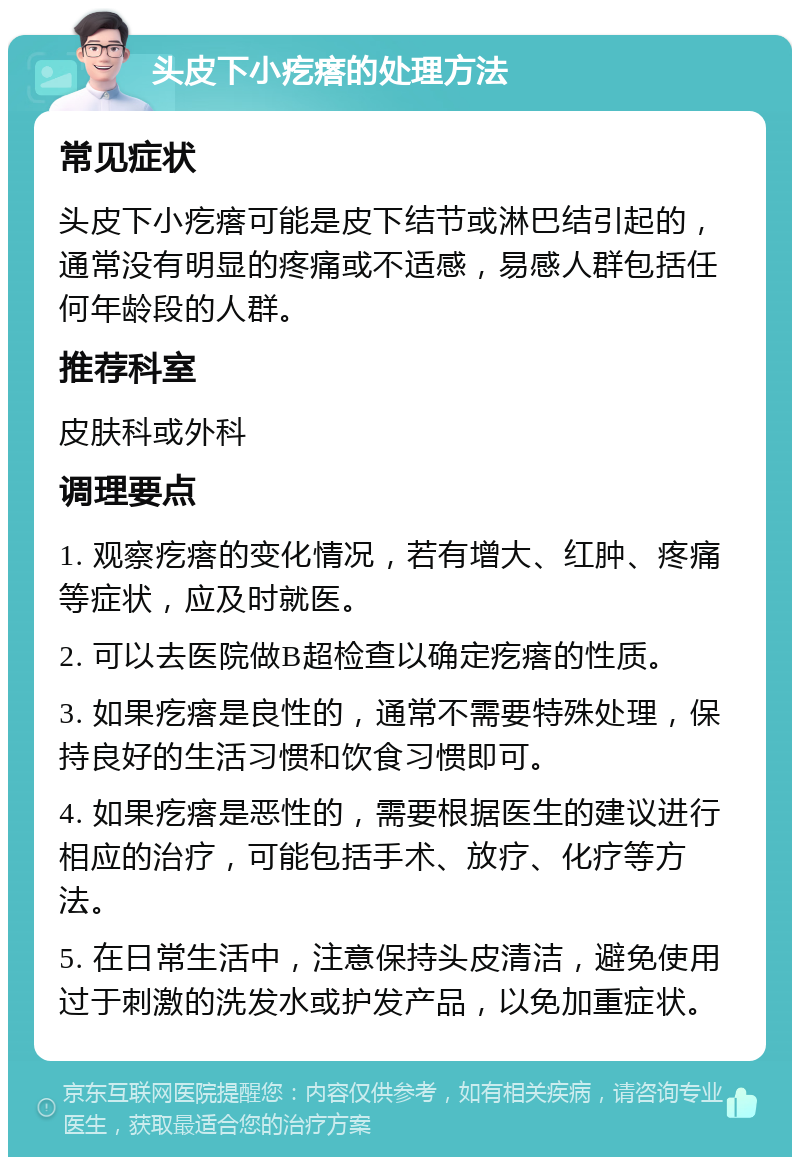 头皮下小疙瘩的处理方法 常见症状 头皮下小疙瘩可能是皮下结节或淋巴结引起的，通常没有明显的疼痛或不适感，易感人群包括任何年龄段的人群。 推荐科室 皮肤科或外科 调理要点 1. 观察疙瘩的变化情况，若有增大、红肿、疼痛等症状，应及时就医。 2. 可以去医院做B超检查以确定疙瘩的性质。 3. 如果疙瘩是良性的，通常不需要特殊处理，保持良好的生活习惯和饮食习惯即可。 4. 如果疙瘩是恶性的，需要根据医生的建议进行相应的治疗，可能包括手术、放疗、化疗等方法。 5. 在日常生活中，注意保持头皮清洁，避免使用过于刺激的洗发水或护发产品，以免加重症状。