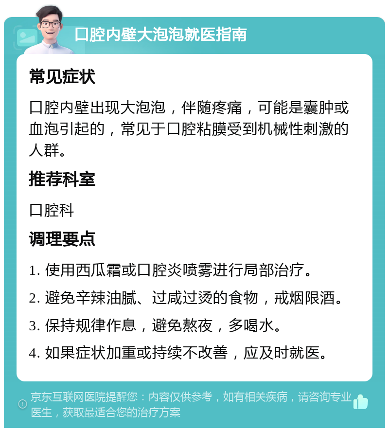 口腔内壁大泡泡就医指南 常见症状 口腔内壁出现大泡泡，伴随疼痛，可能是囊肿或血泡引起的，常见于口腔粘膜受到机械性刺激的人群。 推荐科室 口腔科 调理要点 1. 使用西瓜霜或口腔炎喷雾进行局部治疗。 2. 避免辛辣油腻、过咸过烫的食物，戒烟限酒。 3. 保持规律作息，避免熬夜，多喝水。 4. 如果症状加重或持续不改善，应及时就医。