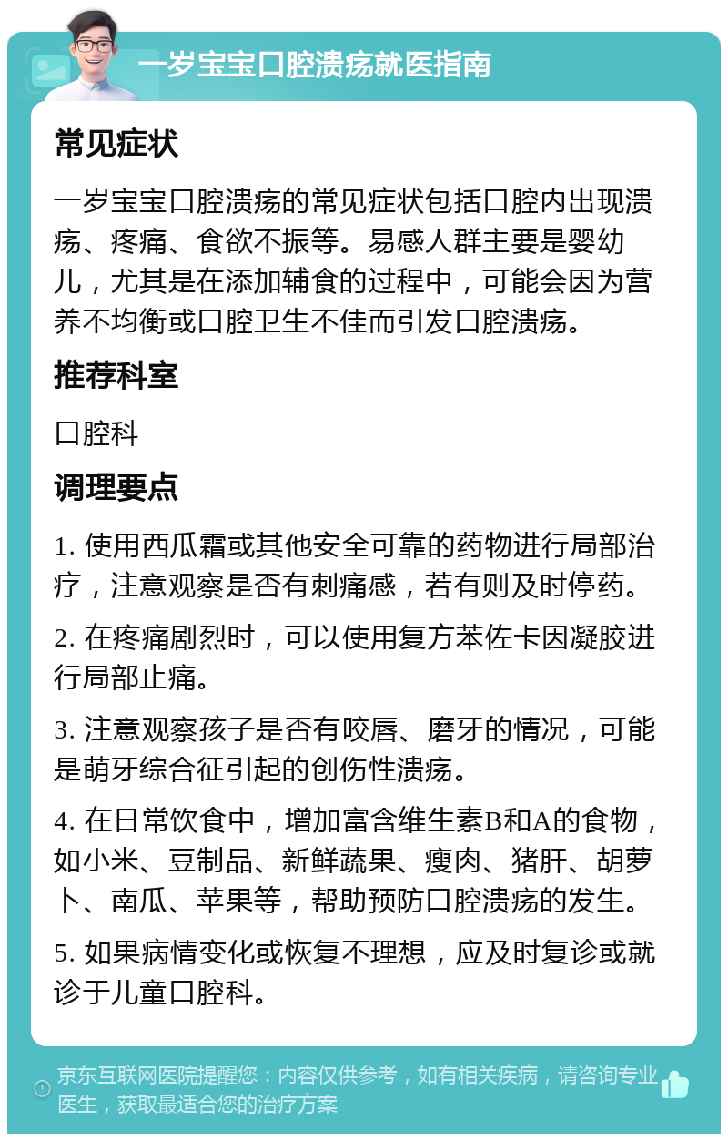 一岁宝宝口腔溃疡就医指南 常见症状 一岁宝宝口腔溃疡的常见症状包括口腔内出现溃疡、疼痛、食欲不振等。易感人群主要是婴幼儿，尤其是在添加辅食的过程中，可能会因为营养不均衡或口腔卫生不佳而引发口腔溃疡。 推荐科室 口腔科 调理要点 1. 使用西瓜霜或其他安全可靠的药物进行局部治疗，注意观察是否有刺痛感，若有则及时停药。 2. 在疼痛剧烈时，可以使用复方苯佐卡因凝胶进行局部止痛。 3. 注意观察孩子是否有咬唇、磨牙的情况，可能是萌牙综合征引起的创伤性溃疡。 4. 在日常饮食中，增加富含维生素B和A的食物，如小米、豆制品、新鲜蔬果、瘦肉、猪肝、胡萝卜、南瓜、苹果等，帮助预防口腔溃疡的发生。 5. 如果病情变化或恢复不理想，应及时复诊或就诊于儿童口腔科。