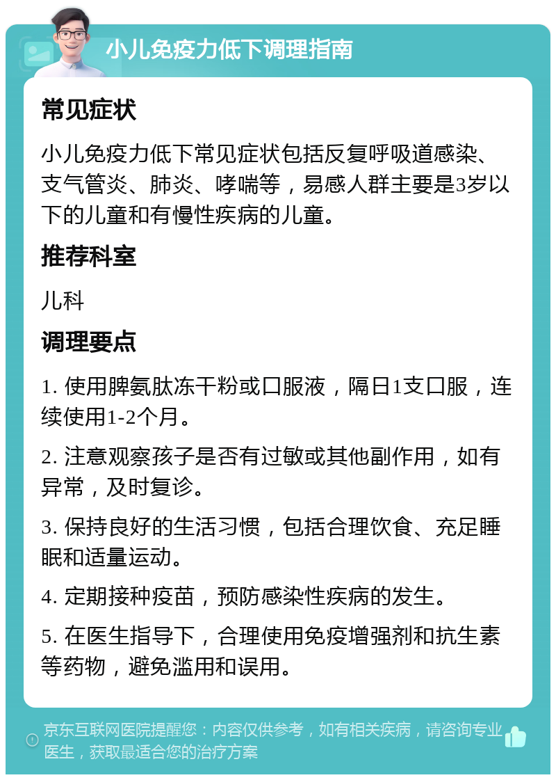 小儿免疫力低下调理指南 常见症状 小儿免疫力低下常见症状包括反复呼吸道感染、支气管炎、肺炎、哮喘等，易感人群主要是3岁以下的儿童和有慢性疾病的儿童。 推荐科室 儿科 调理要点 1. 使用脾氨肽冻干粉或口服液，隔日1支口服，连续使用1-2个月。 2. 注意观察孩子是否有过敏或其他副作用，如有异常，及时复诊。 3. 保持良好的生活习惯，包括合理饮食、充足睡眠和适量运动。 4. 定期接种疫苗，预防感染性疾病的发生。 5. 在医生指导下，合理使用免疫增强剂和抗生素等药物，避免滥用和误用。