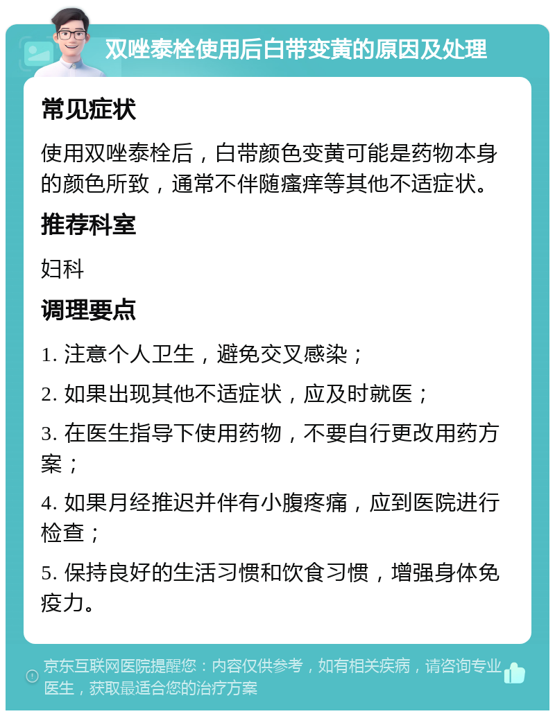 双唑泰栓使用后白带变黄的原因及处理 常见症状 使用双唑泰栓后，白带颜色变黄可能是药物本身的颜色所致，通常不伴随瘙痒等其他不适症状。 推荐科室 妇科 调理要点 1. 注意个人卫生，避免交叉感染； 2. 如果出现其他不适症状，应及时就医； 3. 在医生指导下使用药物，不要自行更改用药方案； 4. 如果月经推迟并伴有小腹疼痛，应到医院进行检查； 5. 保持良好的生活习惯和饮食习惯，增强身体免疫力。