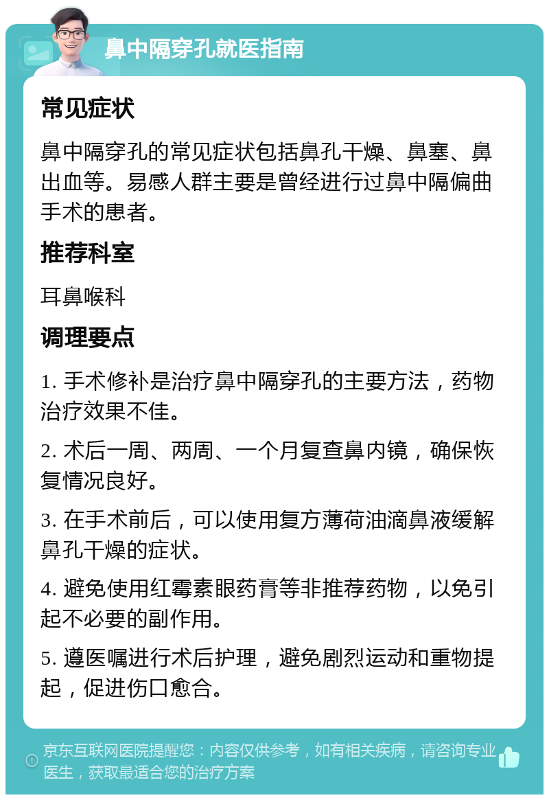 鼻中隔穿孔就医指南 常见症状 鼻中隔穿孔的常见症状包括鼻孔干燥、鼻塞、鼻出血等。易感人群主要是曾经进行过鼻中隔偏曲手术的患者。 推荐科室 耳鼻喉科 调理要点 1. 手术修补是治疗鼻中隔穿孔的主要方法，药物治疗效果不佳。 2. 术后一周、两周、一个月复查鼻内镜，确保恢复情况良好。 3. 在手术前后，可以使用复方薄荷油滴鼻液缓解鼻孔干燥的症状。 4. 避免使用红霉素眼药膏等非推荐药物，以免引起不必要的副作用。 5. 遵医嘱进行术后护理，避免剧烈运动和重物提起，促进伤口愈合。