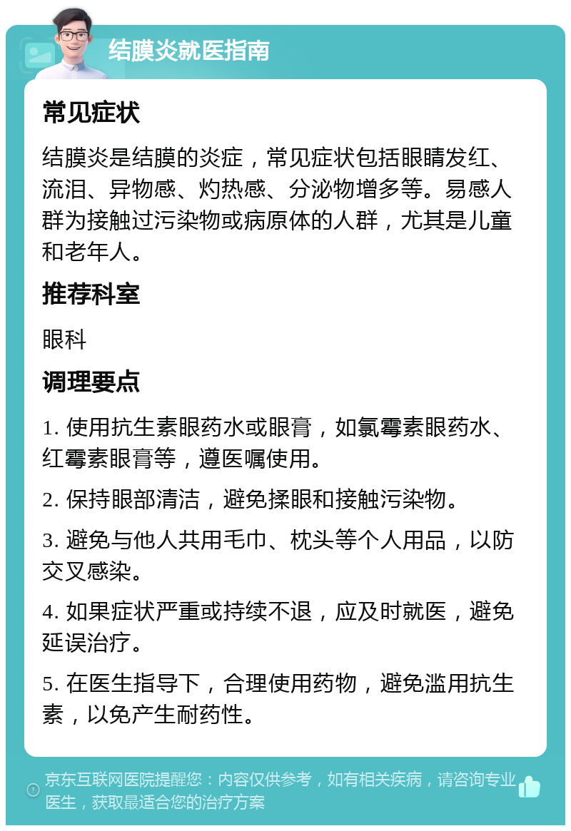 结膜炎就医指南 常见症状 结膜炎是结膜的炎症，常见症状包括眼睛发红、流泪、异物感、灼热感、分泌物增多等。易感人群为接触过污染物或病原体的人群，尤其是儿童和老年人。 推荐科室 眼科 调理要点 1. 使用抗生素眼药水或眼膏，如氯霉素眼药水、红霉素眼膏等，遵医嘱使用。 2. 保持眼部清洁，避免揉眼和接触污染物。 3. 避免与他人共用毛巾、枕头等个人用品，以防交叉感染。 4. 如果症状严重或持续不退，应及时就医，避免延误治疗。 5. 在医生指导下，合理使用药物，避免滥用抗生素，以免产生耐药性。