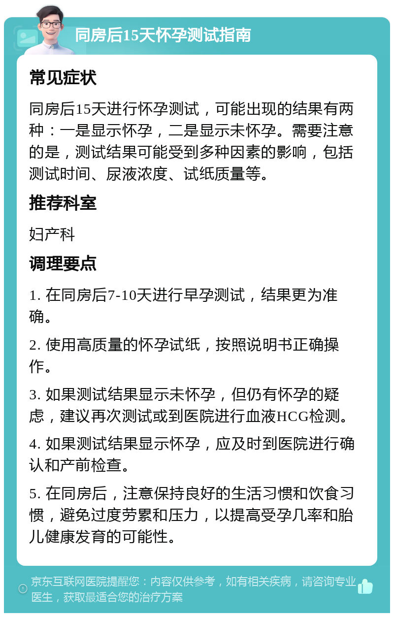 同房后15天怀孕测试指南 常见症状 同房后15天进行怀孕测试，可能出现的结果有两种：一是显示怀孕，二是显示未怀孕。需要注意的是，测试结果可能受到多种因素的影响，包括测试时间、尿液浓度、试纸质量等。 推荐科室 妇产科 调理要点 1. 在同房后7-10天进行早孕测试，结果更为准确。 2. 使用高质量的怀孕试纸，按照说明书正确操作。 3. 如果测试结果显示未怀孕，但仍有怀孕的疑虑，建议再次测试或到医院进行血液HCG检测。 4. 如果测试结果显示怀孕，应及时到医院进行确认和产前检查。 5. 在同房后，注意保持良好的生活习惯和饮食习惯，避免过度劳累和压力，以提高受孕几率和胎儿健康发育的可能性。