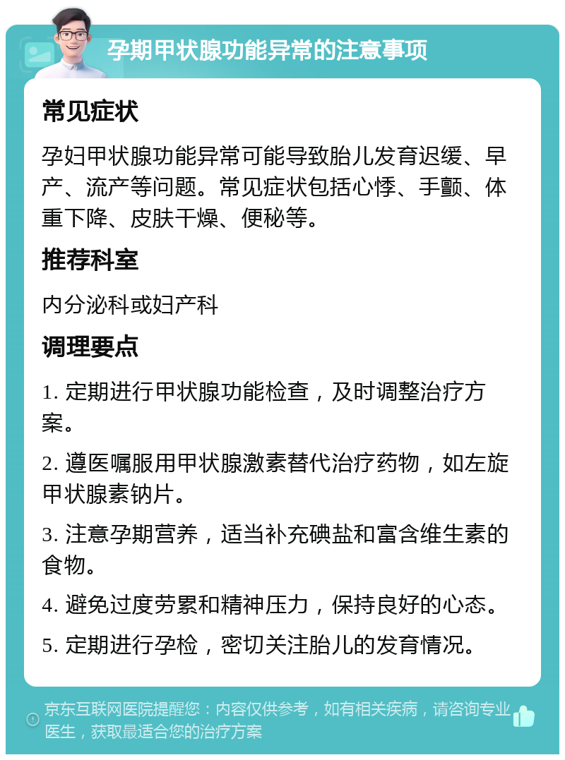 孕期甲状腺功能异常的注意事项 常见症状 孕妇甲状腺功能异常可能导致胎儿发育迟缓、早产、流产等问题。常见症状包括心悸、手颤、体重下降、皮肤干燥、便秘等。 推荐科室 内分泌科或妇产科 调理要点 1. 定期进行甲状腺功能检查，及时调整治疗方案。 2. 遵医嘱服用甲状腺激素替代治疗药物，如左旋甲状腺素钠片。 3. 注意孕期营养，适当补充碘盐和富含维生素的食物。 4. 避免过度劳累和精神压力，保持良好的心态。 5. 定期进行孕检，密切关注胎儿的发育情况。