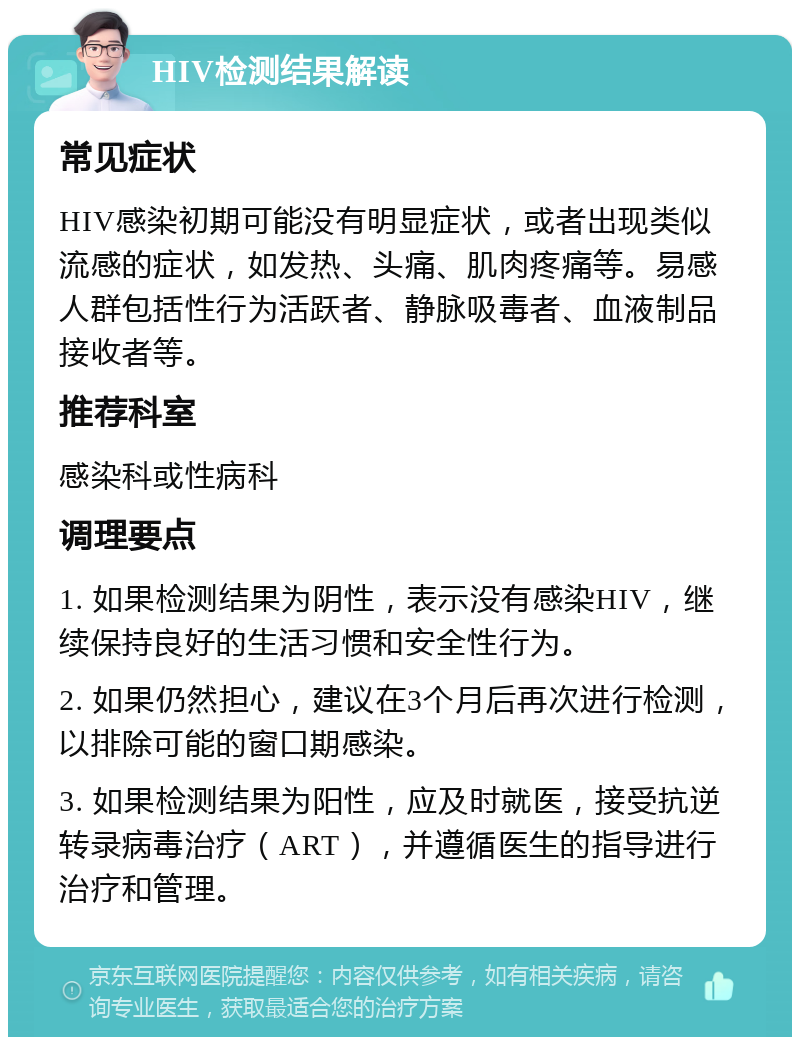 HIV检测结果解读 常见症状 HIV感染初期可能没有明显症状，或者出现类似流感的症状，如发热、头痛、肌肉疼痛等。易感人群包括性行为活跃者、静脉吸毒者、血液制品接收者等。 推荐科室 感染科或性病科 调理要点 1. 如果检测结果为阴性，表示没有感染HIV，继续保持良好的生活习惯和安全性行为。 2. 如果仍然担心，建议在3个月后再次进行检测，以排除可能的窗口期感染。 3. 如果检测结果为阳性，应及时就医，接受抗逆转录病毒治疗（ART），并遵循医生的指导进行治疗和管理。