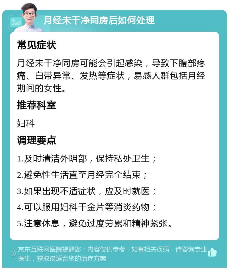 月经未干净同房后如何处理 常见症状 月经未干净同房可能会引起感染，导致下腹部疼痛、白带异常、发热等症状，易感人群包括月经期间的女性。 推荐科室 妇科 调理要点 1.及时清洁外阴部，保持私处卫生； 2.避免性生活直至月经完全结束； 3.如果出现不适症状，应及时就医； 4.可以服用妇科千金片等消炎药物； 5.注意休息，避免过度劳累和精神紧张。