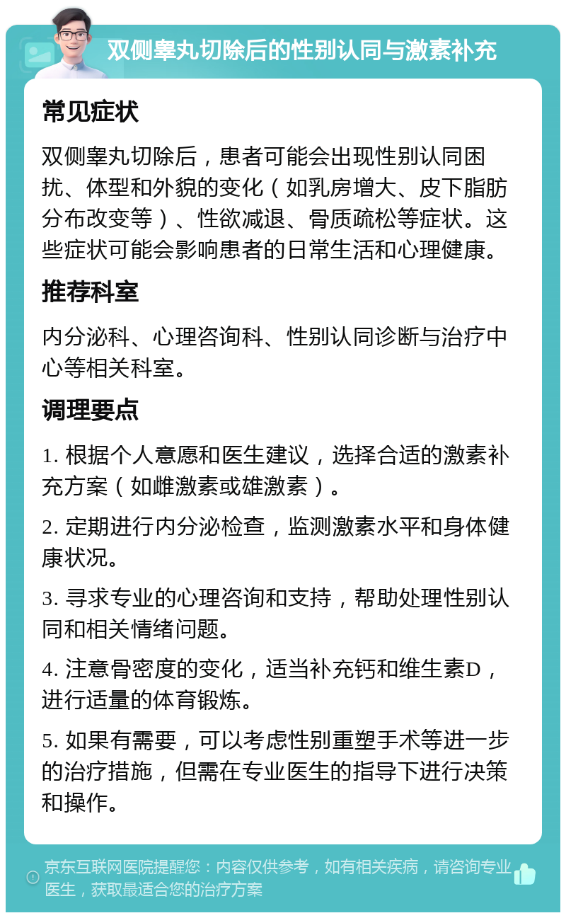 双侧睾丸切除后的性别认同与激素补充 常见症状 双侧睾丸切除后，患者可能会出现性别认同困扰、体型和外貌的变化（如乳房增大、皮下脂肪分布改变等）、性欲减退、骨质疏松等症状。这些症状可能会影响患者的日常生活和心理健康。 推荐科室 内分泌科、心理咨询科、性别认同诊断与治疗中心等相关科室。 调理要点 1. 根据个人意愿和医生建议，选择合适的激素补充方案（如雌激素或雄激素）。 2. 定期进行内分泌检查，监测激素水平和身体健康状况。 3. 寻求专业的心理咨询和支持，帮助处理性别认同和相关情绪问题。 4. 注意骨密度的变化，适当补充钙和维生素D，进行适量的体育锻炼。 5. 如果有需要，可以考虑性别重塑手术等进一步的治疗措施，但需在专业医生的指导下进行决策和操作。