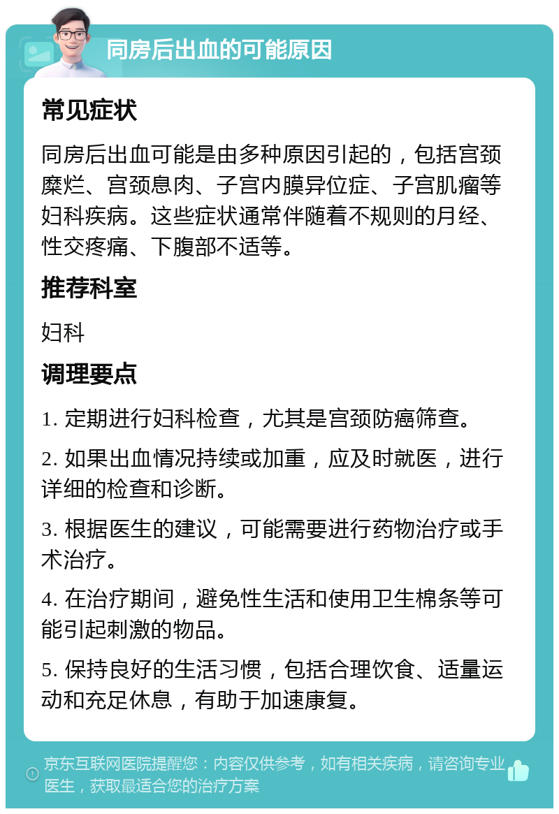 同房后出血的可能原因 常见症状 同房后出血可能是由多种原因引起的，包括宫颈糜烂、宫颈息肉、子宫内膜异位症、子宫肌瘤等妇科疾病。这些症状通常伴随着不规则的月经、性交疼痛、下腹部不适等。 推荐科室 妇科 调理要点 1. 定期进行妇科检查，尤其是宫颈防癌筛查。 2. 如果出血情况持续或加重，应及时就医，进行详细的检查和诊断。 3. 根据医生的建议，可能需要进行药物治疗或手术治疗。 4. 在治疗期间，避免性生活和使用卫生棉条等可能引起刺激的物品。 5. 保持良好的生活习惯，包括合理饮食、适量运动和充足休息，有助于加速康复。