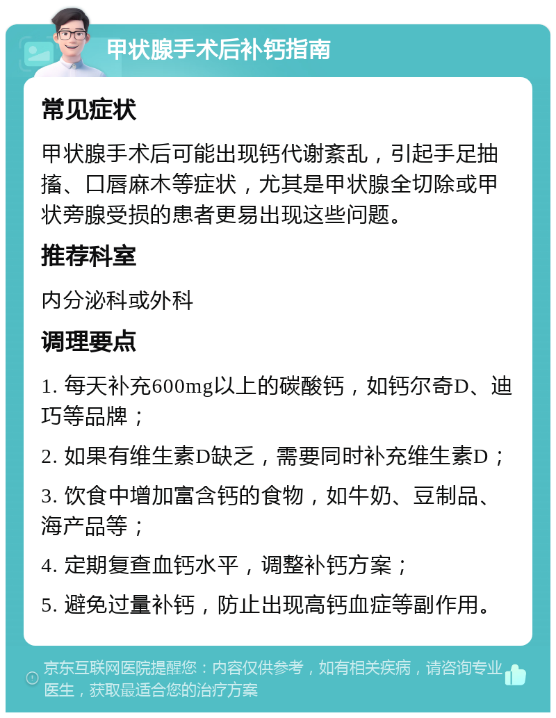 甲状腺手术后补钙指南 常见症状 甲状腺手术后可能出现钙代谢紊乱，引起手足抽搐、口唇麻木等症状，尤其是甲状腺全切除或甲状旁腺受损的患者更易出现这些问题。 推荐科室 内分泌科或外科 调理要点 1. 每天补充600mg以上的碳酸钙，如钙尔奇D、迪巧等品牌； 2. 如果有维生素D缺乏，需要同时补充维生素D； 3. 饮食中增加富含钙的食物，如牛奶、豆制品、海产品等； 4. 定期复查血钙水平，调整补钙方案； 5. 避免过量补钙，防止出现高钙血症等副作用。