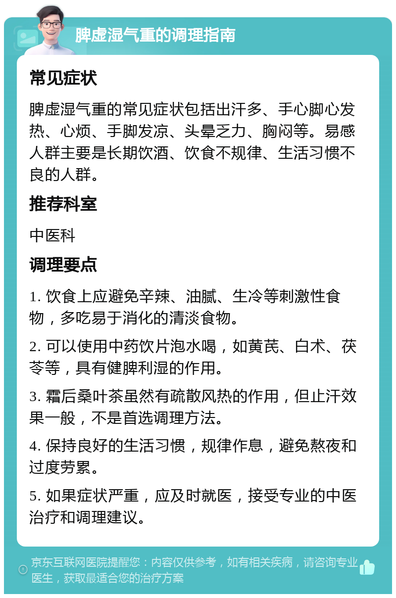 脾虚湿气重的调理指南 常见症状 脾虚湿气重的常见症状包括出汗多、手心脚心发热、心烦、手脚发凉、头晕乏力、胸闷等。易感人群主要是长期饮酒、饮食不规律、生活习惯不良的人群。 推荐科室 中医科 调理要点 1. 饮食上应避免辛辣、油腻、生冷等刺激性食物，多吃易于消化的清淡食物。 2. 可以使用中药饮片泡水喝，如黄芪、白术、茯苓等，具有健脾利湿的作用。 3. 霜后桑叶茶虽然有疏散风热的作用，但止汗效果一般，不是首选调理方法。 4. 保持良好的生活习惯，规律作息，避免熬夜和过度劳累。 5. 如果症状严重，应及时就医，接受专业的中医治疗和调理建议。