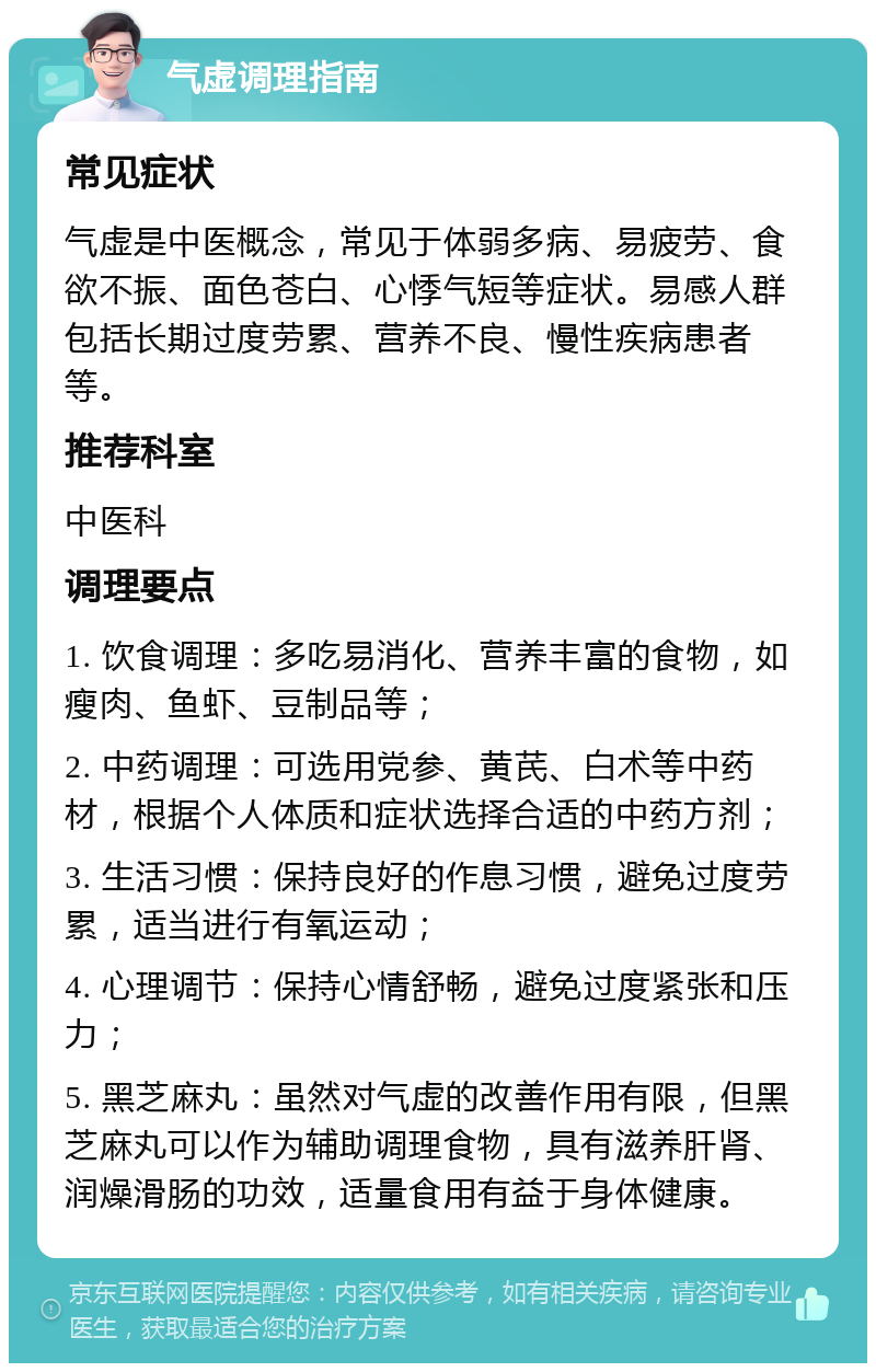 气虚调理指南 常见症状 气虚是中医概念，常见于体弱多病、易疲劳、食欲不振、面色苍白、心悸气短等症状。易感人群包括长期过度劳累、营养不良、慢性疾病患者等。 推荐科室 中医科 调理要点 1. 饮食调理：多吃易消化、营养丰富的食物，如瘦肉、鱼虾、豆制品等； 2. 中药调理：可选用党参、黄芪、白术等中药材，根据个人体质和症状选择合适的中药方剂； 3. 生活习惯：保持良好的作息习惯，避免过度劳累，适当进行有氧运动； 4. 心理调节：保持心情舒畅，避免过度紧张和压力； 5. 黑芝麻丸：虽然对气虚的改善作用有限，但黑芝麻丸可以作为辅助调理食物，具有滋养肝肾、润燥滑肠的功效，适量食用有益于身体健康。