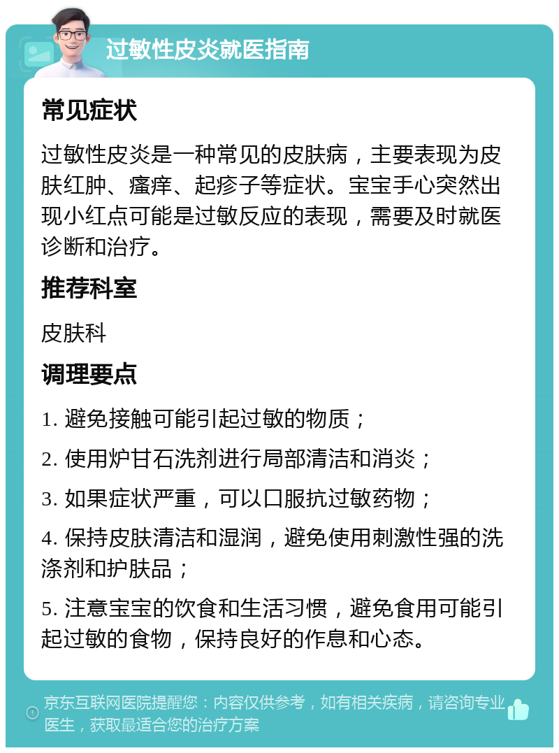 过敏性皮炎就医指南 常见症状 过敏性皮炎是一种常见的皮肤病，主要表现为皮肤红肿、瘙痒、起疹子等症状。宝宝手心突然出现小红点可能是过敏反应的表现，需要及时就医诊断和治疗。 推荐科室 皮肤科 调理要点 1. 避免接触可能引起过敏的物质； 2. 使用炉甘石洗剂进行局部清洁和消炎； 3. 如果症状严重，可以口服抗过敏药物； 4. 保持皮肤清洁和湿润，避免使用刺激性强的洗涤剂和护肤品； 5. 注意宝宝的饮食和生活习惯，避免食用可能引起过敏的食物，保持良好的作息和心态。