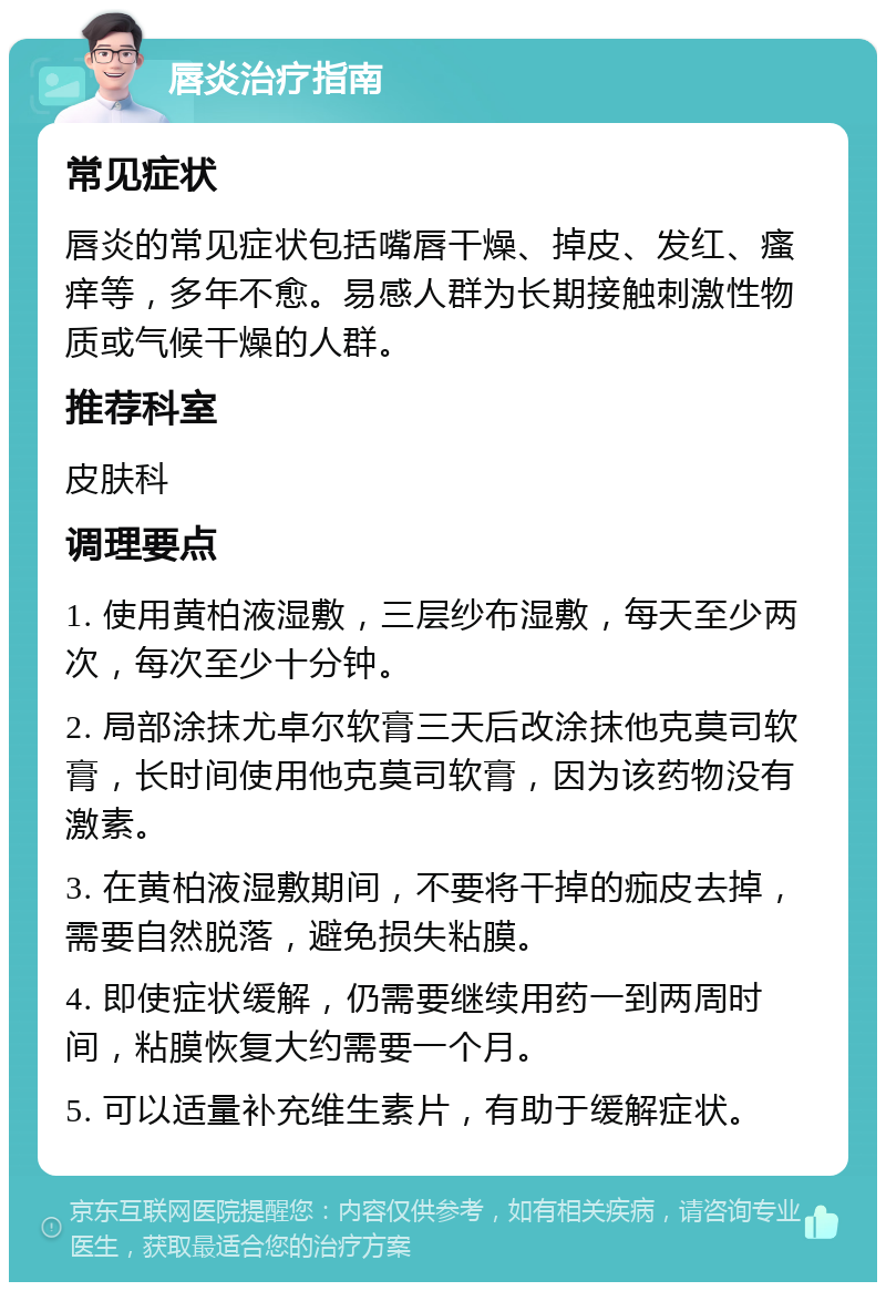 唇炎治疗指南 常见症状 唇炎的常见症状包括嘴唇干燥、掉皮、发红、瘙痒等，多年不愈。易感人群为长期接触刺激性物质或气候干燥的人群。 推荐科室 皮肤科 调理要点 1. 使用黄柏液湿敷，三层纱布湿敷，每天至少两次，每次至少十分钟。 2. 局部涂抹尤卓尔软膏三天后改涂抹他克莫司软膏，长时间使用他克莫司软膏，因为该药物没有激素。 3. 在黄柏液湿敷期间，不要将干掉的痂皮去掉，需要自然脱落，避免损失粘膜。 4. 即使症状缓解，仍需要继续用药一到两周时间，粘膜恢复大约需要一个月。 5. 可以适量补充维生素片，有助于缓解症状。