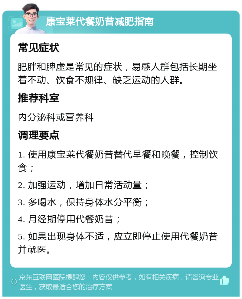 康宝莱代餐奶昔减肥指南 常见症状 肥胖和脾虚是常见的症状，易感人群包括长期坐着不动、饮食不规律、缺乏运动的人群。 推荐科室 内分泌科或营养科 调理要点 1. 使用康宝莱代餐奶昔替代早餐和晚餐，控制饮食； 2. 加强运动，增加日常活动量； 3. 多喝水，保持身体水分平衡； 4. 月经期停用代餐奶昔； 5. 如果出现身体不适，应立即停止使用代餐奶昔并就医。