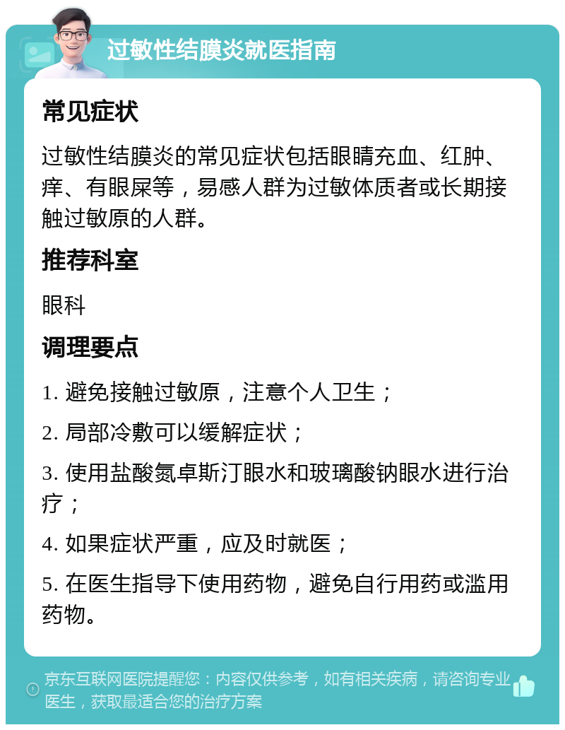 过敏性结膜炎就医指南 常见症状 过敏性结膜炎的常见症状包括眼睛充血、红肿、痒、有眼屎等，易感人群为过敏体质者或长期接触过敏原的人群。 推荐科室 眼科 调理要点 1. 避免接触过敏原，注意个人卫生； 2. 局部冷敷可以缓解症状； 3. 使用盐酸氮卓斯汀眼水和玻璃酸钠眼水进行治疗； 4. 如果症状严重，应及时就医； 5. 在医生指导下使用药物，避免自行用药或滥用药物。