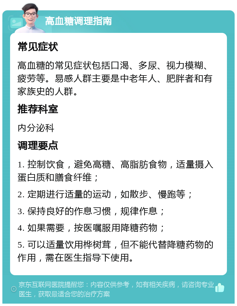 高血糖调理指南 常见症状 高血糖的常见症状包括口渴、多尿、视力模糊、疲劳等。易感人群主要是中老年人、肥胖者和有家族史的人群。 推荐科室 内分泌科 调理要点 1. 控制饮食，避免高糖、高脂肪食物，适量摄入蛋白质和膳食纤维； 2. 定期进行适量的运动，如散步、慢跑等； 3. 保持良好的作息习惯，规律作息； 4. 如果需要，按医嘱服用降糖药物； 5. 可以适量饮用桦树茸，但不能代替降糖药物的作用，需在医生指导下使用。