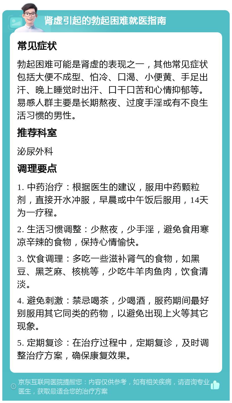 肾虚引起的勃起困难就医指南 常见症状 勃起困难可能是肾虚的表现之一，其他常见症状包括大便不成型、怕冷、口渴、小便黄、手足出汗、晚上睡觉时出汗、口干口苦和心情抑郁等。易感人群主要是长期熬夜、过度手淫或有不良生活习惯的男性。 推荐科室 泌尿外科 调理要点 1. 中药治疗：根据医生的建议，服用中药颗粒剂，直接开水冲服，早晨或中午饭后服用，14天为一疗程。 2. 生活习惯调整：少熬夜，少手淫，避免食用寒凉辛辣的食物，保持心情愉快。 3. 饮食调理：多吃一些滋补肾气的食物，如黑豆、黑芝麻、核桃等，少吃牛羊肉鱼肉，饮食清淡。 4. 避免刺激：禁忌喝茶，少喝酒，服药期间最好别服用其它同类的药物，以避免出现上火等其它现象。 5. 定期复诊：在治疗过程中，定期复诊，及时调整治疗方案，确保康复效果。