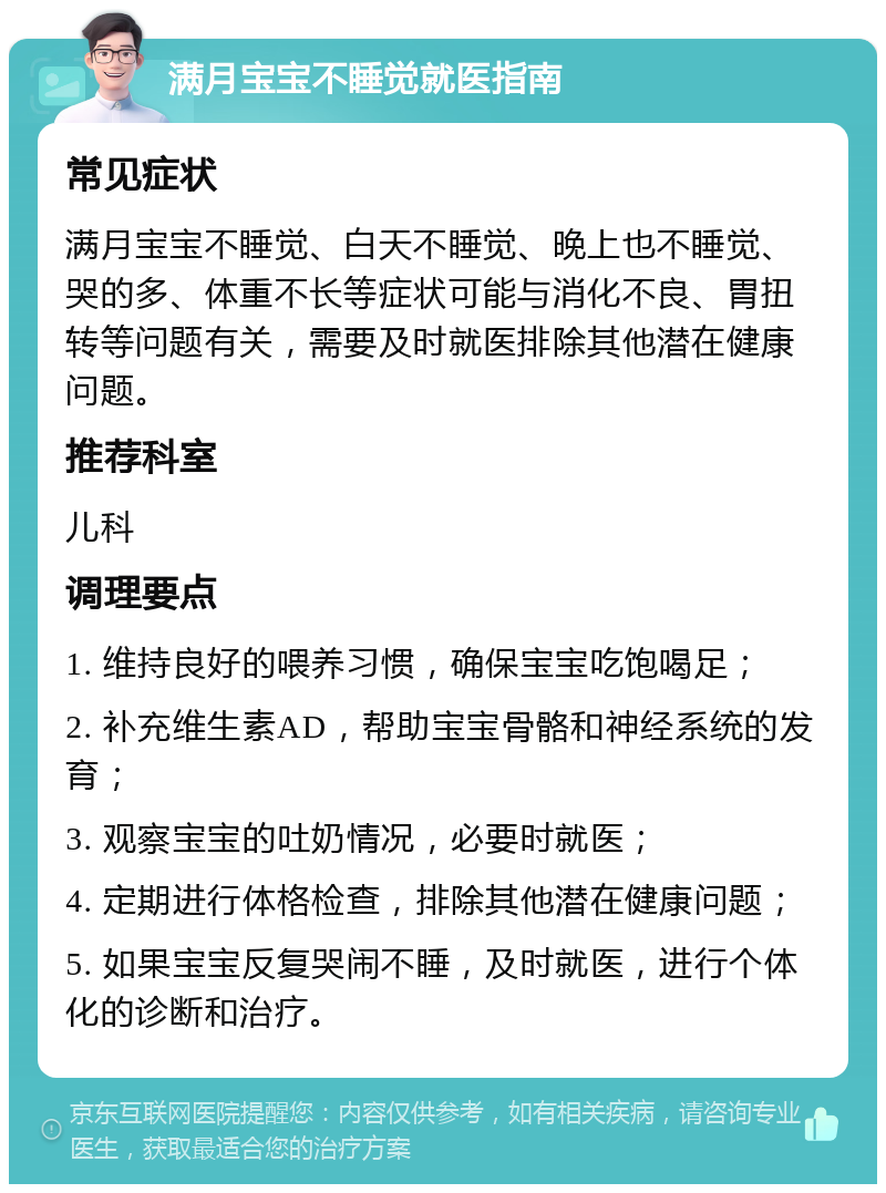 满月宝宝不睡觉就医指南 常见症状 满月宝宝不睡觉、白天不睡觉、晚上也不睡觉、哭的多、体重不长等症状可能与消化不良、胃扭转等问题有关，需要及时就医排除其他潜在健康问题。 推荐科室 儿科 调理要点 1. 维持良好的喂养习惯，确保宝宝吃饱喝足； 2. 补充维生素AD，帮助宝宝骨骼和神经系统的发育； 3. 观察宝宝的吐奶情况，必要时就医； 4. 定期进行体格检查，排除其他潜在健康问题； 5. 如果宝宝反复哭闹不睡，及时就医，进行个体化的诊断和治疗。