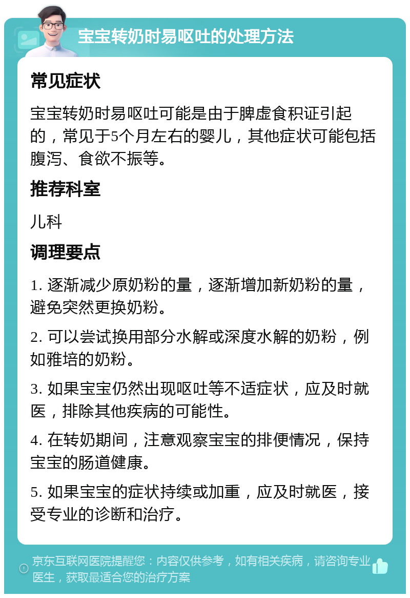 宝宝转奶时易呕吐的处理方法 常见症状 宝宝转奶时易呕吐可能是由于脾虚食积证引起的，常见于5个月左右的婴儿，其他症状可能包括腹泻、食欲不振等。 推荐科室 儿科 调理要点 1. 逐渐减少原奶粉的量，逐渐增加新奶粉的量，避免突然更换奶粉。 2. 可以尝试换用部分水解或深度水解的奶粉，例如雅培的奶粉。 3. 如果宝宝仍然出现呕吐等不适症状，应及时就医，排除其他疾病的可能性。 4. 在转奶期间，注意观察宝宝的排便情况，保持宝宝的肠道健康。 5. 如果宝宝的症状持续或加重，应及时就医，接受专业的诊断和治疗。