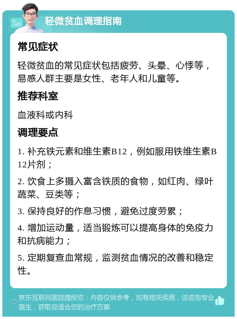 轻微贫血调理指南 常见症状 轻微贫血的常见症状包括疲劳、头晕、心悸等，易感人群主要是女性、老年人和儿童等。 推荐科室 血液科或内科 调理要点 1. 补充铁元素和维生素B12，例如服用铁维生素B12片剂； 2. 饮食上多摄入富含铁质的食物，如红肉、绿叶蔬菜、豆类等； 3. 保持良好的作息习惯，避免过度劳累； 4. 增加运动量，适当锻炼可以提高身体的免疫力和抗病能力； 5. 定期复查血常规，监测贫血情况的改善和稳定性。