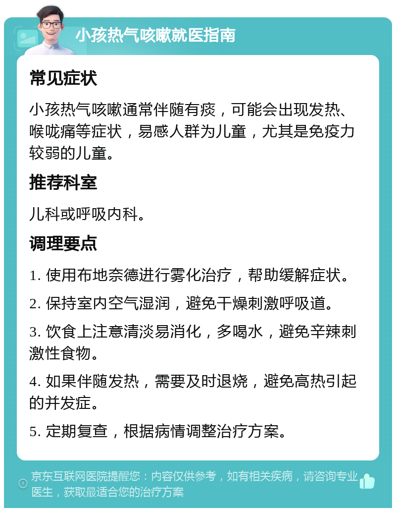 小孩热气咳嗽就医指南 常见症状 小孩热气咳嗽通常伴随有痰，可能会出现发热、喉咙痛等症状，易感人群为儿童，尤其是免疫力较弱的儿童。 推荐科室 儿科或呼吸内科。 调理要点 1. 使用布地奈德进行雾化治疗，帮助缓解症状。 2. 保持室内空气湿润，避免干燥刺激呼吸道。 3. 饮食上注意清淡易消化，多喝水，避免辛辣刺激性食物。 4. 如果伴随发热，需要及时退烧，避免高热引起的并发症。 5. 定期复查，根据病情调整治疗方案。