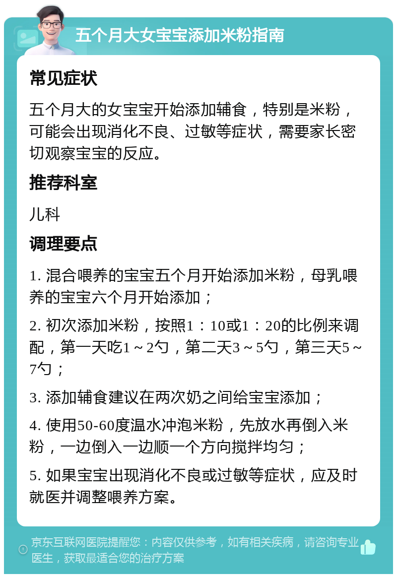 五个月大女宝宝添加米粉指南 常见症状 五个月大的女宝宝开始添加辅食，特别是米粉，可能会出现消化不良、过敏等症状，需要家长密切观察宝宝的反应。 推荐科室 儿科 调理要点 1. 混合喂养的宝宝五个月开始添加米粉，母乳喂养的宝宝六个月开始添加； 2. 初次添加米粉，按照1：10或1：20的比例来调配，第一天吃1～2勺，第二天3～5勺，第三天5～7勺； 3. 添加辅食建议在两次奶之间给宝宝添加； 4. 使用50-60度温水冲泡米粉，先放水再倒入米粉，一边倒入一边顺一个方向搅拌均匀； 5. 如果宝宝出现消化不良或过敏等症状，应及时就医并调整喂养方案。