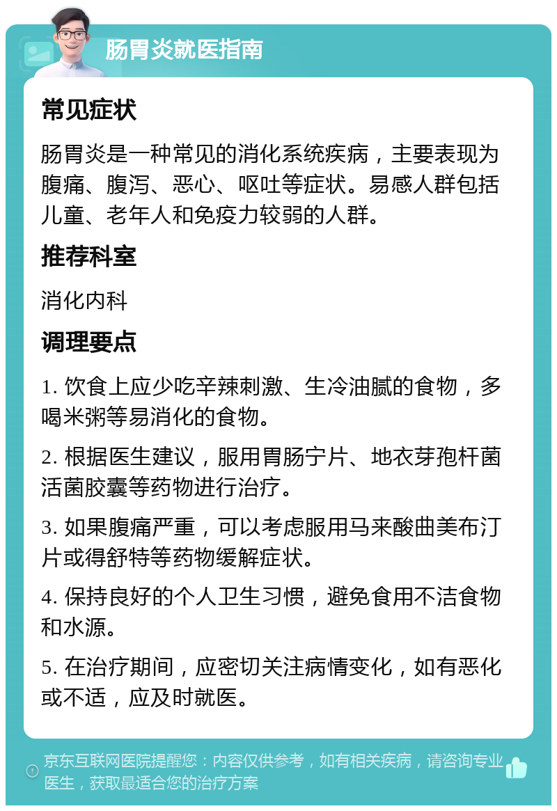 肠胃炎就医指南 常见症状 肠胃炎是一种常见的消化系统疾病，主要表现为腹痛、腹泻、恶心、呕吐等症状。易感人群包括儿童、老年人和免疫力较弱的人群。 推荐科室 消化内科 调理要点 1. 饮食上应少吃辛辣刺激、生冷油腻的食物，多喝米粥等易消化的食物。 2. 根据医生建议，服用胃肠宁片、地衣芽孢杆菌活菌胶囊等药物进行治疗。 3. 如果腹痛严重，可以考虑服用马来酸曲美布汀片或得舒特等药物缓解症状。 4. 保持良好的个人卫生习惯，避免食用不洁食物和水源。 5. 在治疗期间，应密切关注病情变化，如有恶化或不适，应及时就医。