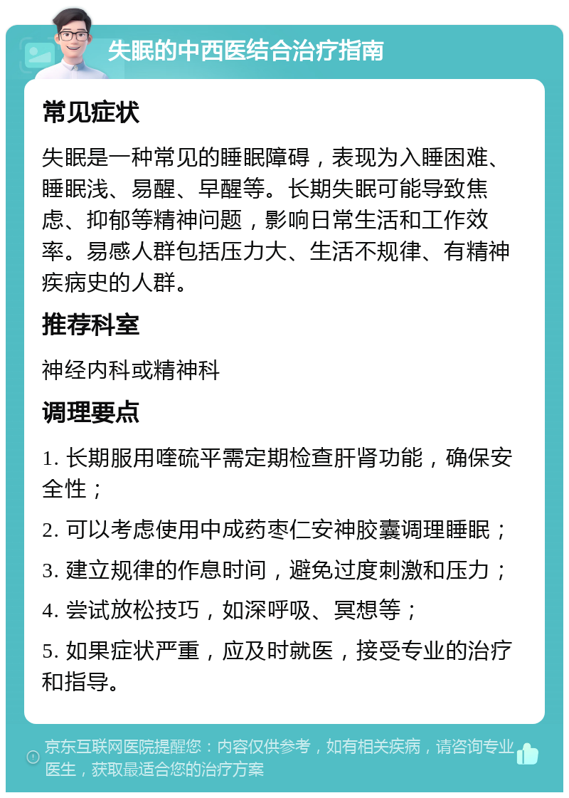 失眠的中西医结合治疗指南 常见症状 失眠是一种常见的睡眠障碍，表现为入睡困难、睡眠浅、易醒、早醒等。长期失眠可能导致焦虑、抑郁等精神问题，影响日常生活和工作效率。易感人群包括压力大、生活不规律、有精神疾病史的人群。 推荐科室 神经内科或精神科 调理要点 1. 长期服用喹硫平需定期检查肝肾功能，确保安全性； 2. 可以考虑使用中成药枣仁安神胶囊调理睡眠； 3. 建立规律的作息时间，避免过度刺激和压力； 4. 尝试放松技巧，如深呼吸、冥想等； 5. 如果症状严重，应及时就医，接受专业的治疗和指导。