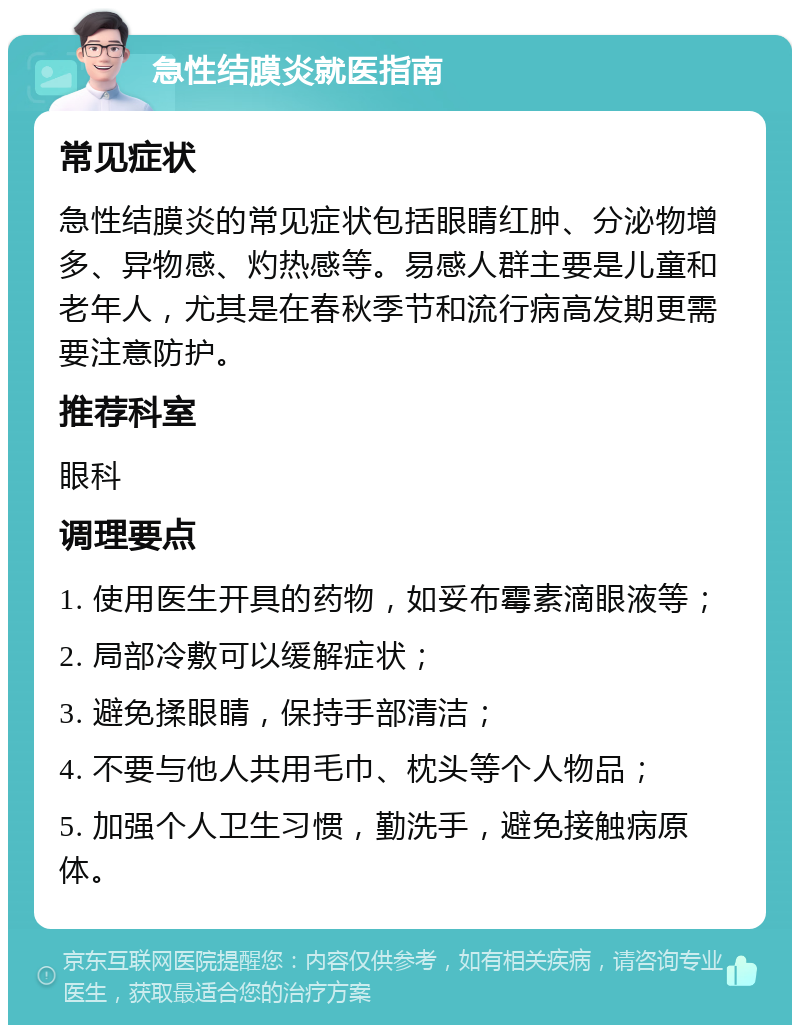 急性结膜炎就医指南 常见症状 急性结膜炎的常见症状包括眼睛红肿、分泌物增多、异物感、灼热感等。易感人群主要是儿童和老年人，尤其是在春秋季节和流行病高发期更需要注意防护。 推荐科室 眼科 调理要点 1. 使用医生开具的药物，如妥布霉素滴眼液等； 2. 局部冷敷可以缓解症状； 3. 避免揉眼睛，保持手部清洁； 4. 不要与他人共用毛巾、枕头等个人物品； 5. 加强个人卫生习惯，勤洗手，避免接触病原体。