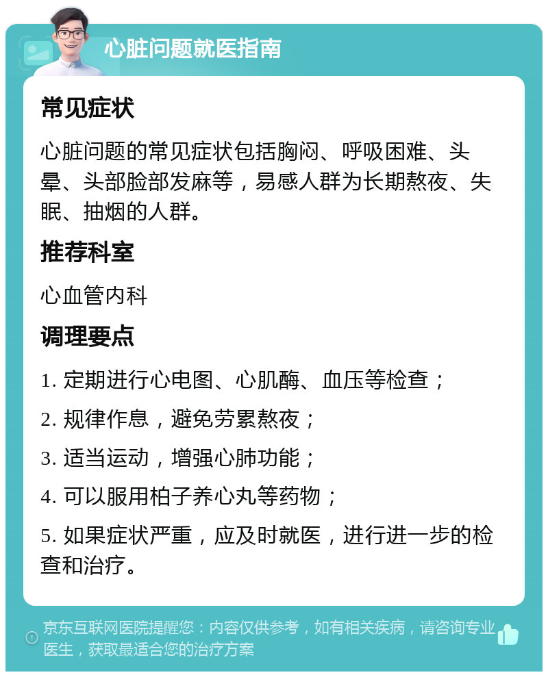 心脏问题就医指南 常见症状 心脏问题的常见症状包括胸闷、呼吸困难、头晕、头部脸部发麻等，易感人群为长期熬夜、失眠、抽烟的人群。 推荐科室 心血管内科 调理要点 1. 定期进行心电图、心肌酶、血压等检查； 2. 规律作息，避免劳累熬夜； 3. 适当运动，增强心肺功能； 4. 可以服用柏子养心丸等药物； 5. 如果症状严重，应及时就医，进行进一步的检查和治疗。