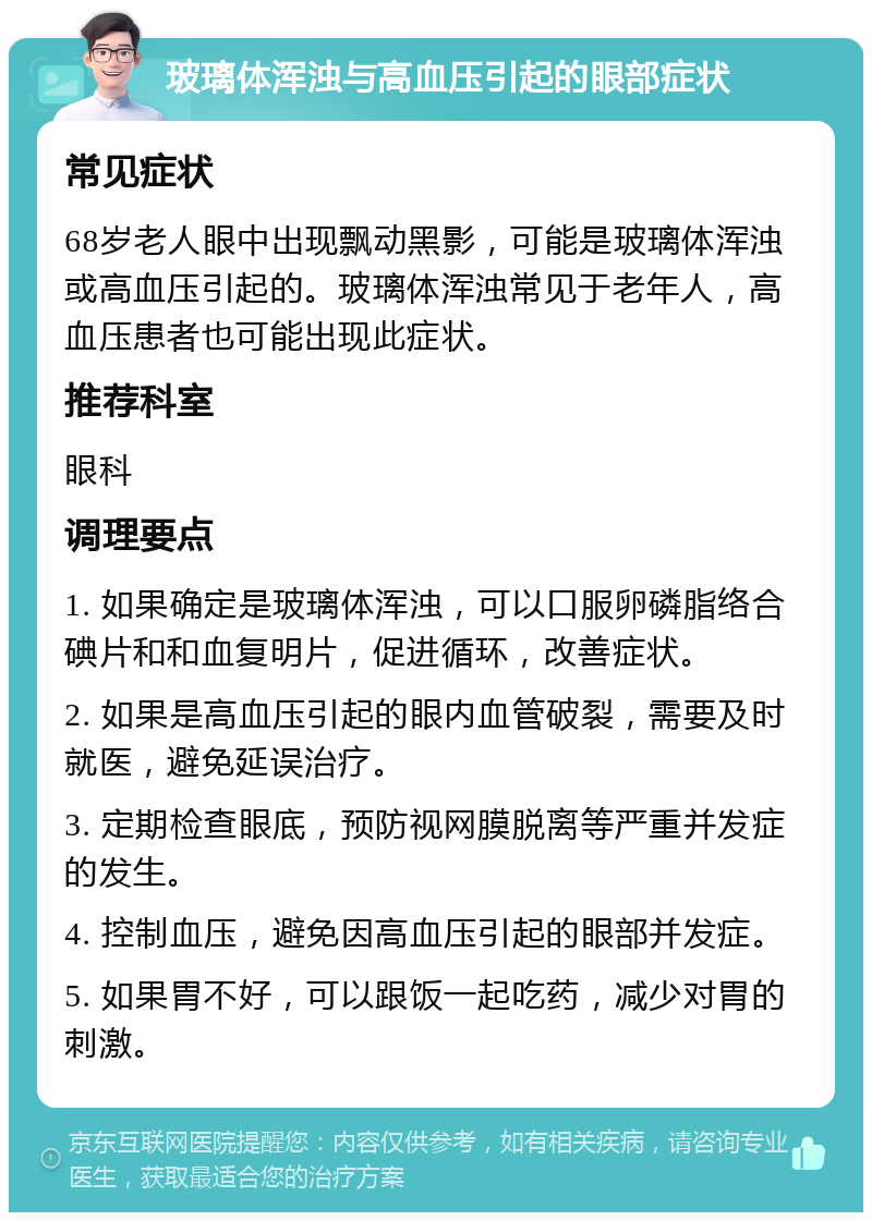 玻璃体浑浊与高血压引起的眼部症状 常见症状 68岁老人眼中出现飘动黑影，可能是玻璃体浑浊或高血压引起的。玻璃体浑浊常见于老年人，高血压患者也可能出现此症状。 推荐科室 眼科 调理要点 1. 如果确定是玻璃体浑浊，可以口服卵磷脂络合碘片和和血复明片，促进循环，改善症状。 2. 如果是高血压引起的眼内血管破裂，需要及时就医，避免延误治疗。 3. 定期检查眼底，预防视网膜脱离等严重并发症的发生。 4. 控制血压，避免因高血压引起的眼部并发症。 5. 如果胃不好，可以跟饭一起吃药，减少对胃的刺激。