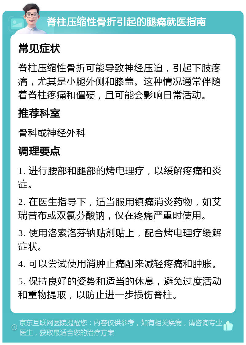 脊柱压缩性骨折引起的腿痛就医指南 常见症状 脊柱压缩性骨折可能导致神经压迫，引起下肢疼痛，尤其是小腿外侧和膝盖。这种情况通常伴随着脊柱疼痛和僵硬，且可能会影响日常活动。 推荐科室 骨科或神经外科 调理要点 1. 进行腰部和腿部的烤电理疗，以缓解疼痛和炎症。 2. 在医生指导下，适当服用镇痛消炎药物，如艾瑞昔布或双氯芬酸钠，仅在疼痛严重时使用。 3. 使用洛索洛芬钠贴剂贴上，配合烤电理疗缓解症状。 4. 可以尝试使用消肿止痛酊来减轻疼痛和肿胀。 5. 保持良好的姿势和适当的休息，避免过度活动和重物提取，以防止进一步损伤脊柱。