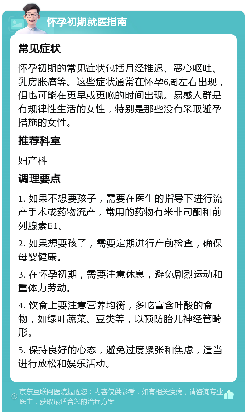 怀孕初期就医指南 常见症状 怀孕初期的常见症状包括月经推迟、恶心呕吐、乳房胀痛等。这些症状通常在怀孕6周左右出现，但也可能在更早或更晚的时间出现。易感人群是有规律性生活的女性，特别是那些没有采取避孕措施的女性。 推荐科室 妇产科 调理要点 1. 如果不想要孩子，需要在医生的指导下进行流产手术或药物流产，常用的药物有米非司酮和前列腺素E1。 2. 如果想要孩子，需要定期进行产前检查，确保母婴健康。 3. 在怀孕初期，需要注意休息，避免剧烈运动和重体力劳动。 4. 饮食上要注意营养均衡，多吃富含叶酸的食物，如绿叶蔬菜、豆类等，以预防胎儿神经管畸形。 5. 保持良好的心态，避免过度紧张和焦虑，适当进行放松和娱乐活动。