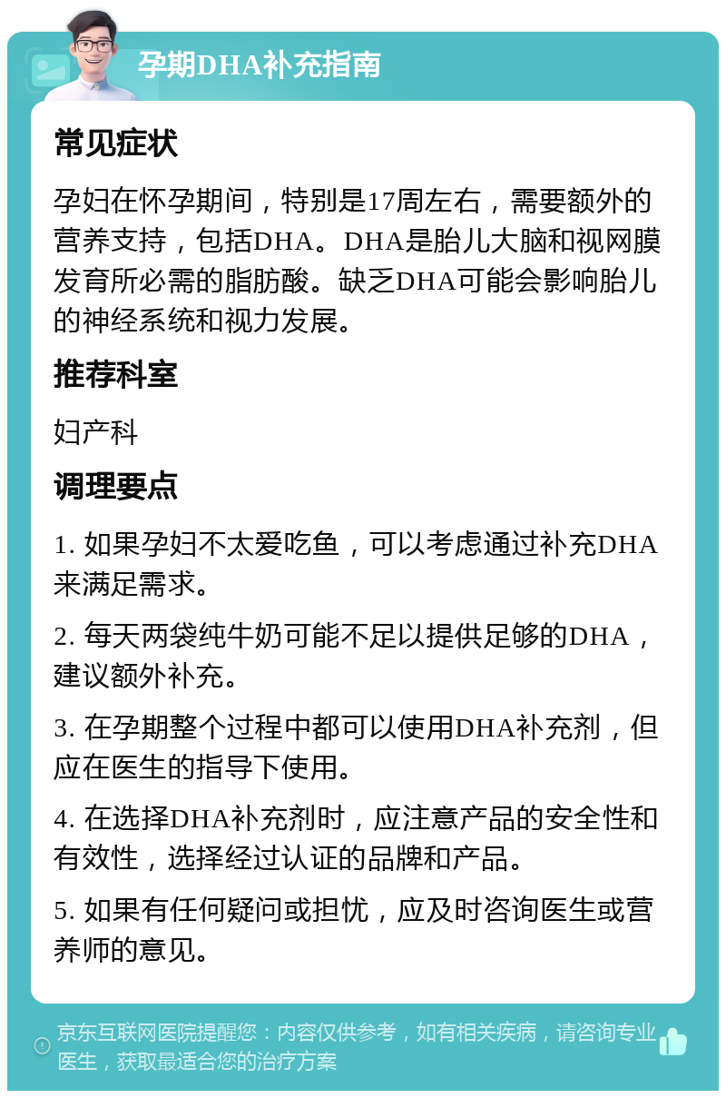 孕期DHA补充指南 常见症状 孕妇在怀孕期间，特别是17周左右，需要额外的营养支持，包括DHA。DHA是胎儿大脑和视网膜发育所必需的脂肪酸。缺乏DHA可能会影响胎儿的神经系统和视力发展。 推荐科室 妇产科 调理要点 1. 如果孕妇不太爱吃鱼，可以考虑通过补充DHA来满足需求。 2. 每天两袋纯牛奶可能不足以提供足够的DHA，建议额外补充。 3. 在孕期整个过程中都可以使用DHA补充剂，但应在医生的指导下使用。 4. 在选择DHA补充剂时，应注意产品的安全性和有效性，选择经过认证的品牌和产品。 5. 如果有任何疑问或担忧，应及时咨询医生或营养师的意见。