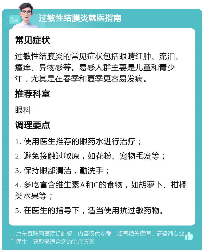 过敏性结膜炎就医指南 常见症状 过敏性结膜炎的常见症状包括眼睛红肿、流泪、瘙痒、异物感等。易感人群主要是儿童和青少年，尤其是在春季和夏季更容易发病。 推荐科室 眼科 调理要点 1. 使用医生推荐的眼药水进行治疗； 2. 避免接触过敏原，如花粉、宠物毛发等； 3. 保持眼部清洁，勤洗手； 4. 多吃富含维生素A和C的食物，如胡萝卜、柑橘类水果等； 5. 在医生的指导下，适当使用抗过敏药物。