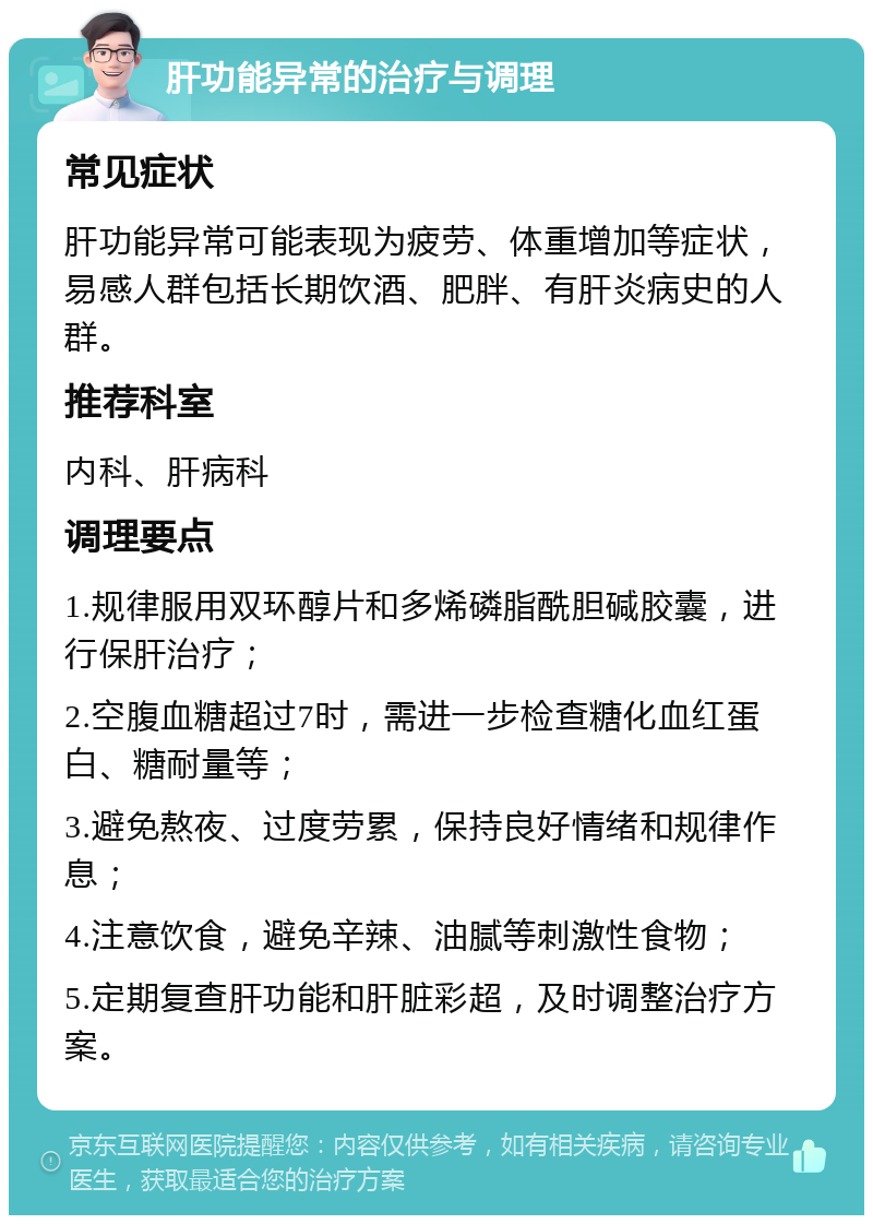 肝功能异常的治疗与调理 常见症状 肝功能异常可能表现为疲劳、体重增加等症状，易感人群包括长期饮酒、肥胖、有肝炎病史的人群。 推荐科室 内科、肝病科 调理要点 1.规律服用双环醇片和多烯磷脂酰胆碱胶囊，进行保肝治疗； 2.空腹血糖超过7时，需进一步检查糖化血红蛋白、糖耐量等； 3.避免熬夜、过度劳累，保持良好情绪和规律作息； 4.注意饮食，避免辛辣、油腻等刺激性食物； 5.定期复查肝功能和肝脏彩超，及时调整治疗方案。