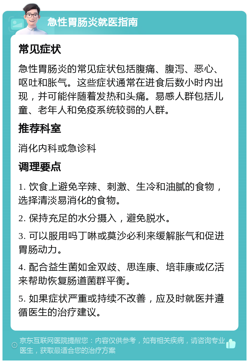 急性胃肠炎就医指南 常见症状 急性胃肠炎的常见症状包括腹痛、腹泻、恶心、呕吐和胀气。这些症状通常在进食后数小时内出现，并可能伴随着发热和头痛。易感人群包括儿童、老年人和免疫系统较弱的人群。 推荐科室 消化内科或急诊科 调理要点 1. 饮食上避免辛辣、刺激、生冷和油腻的食物，选择清淡易消化的食物。 2. 保持充足的水分摄入，避免脱水。 3. 可以服用吗丁啉或莫沙必利来缓解胀气和促进胃肠动力。 4. 配合益生菌如金双歧、思连康、培菲康或亿活来帮助恢复肠道菌群平衡。 5. 如果症状严重或持续不改善，应及时就医并遵循医生的治疗建议。