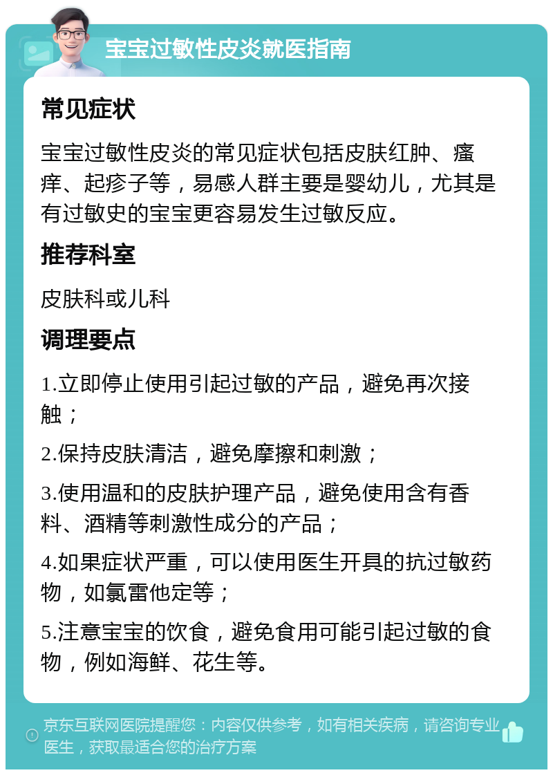 宝宝过敏性皮炎就医指南 常见症状 宝宝过敏性皮炎的常见症状包括皮肤红肿、瘙痒、起疹子等，易感人群主要是婴幼儿，尤其是有过敏史的宝宝更容易发生过敏反应。 推荐科室 皮肤科或儿科 调理要点 1.立即停止使用引起过敏的产品，避免再次接触； 2.保持皮肤清洁，避免摩擦和刺激； 3.使用温和的皮肤护理产品，避免使用含有香料、酒精等刺激性成分的产品； 4.如果症状严重，可以使用医生开具的抗过敏药物，如氯雷他定等； 5.注意宝宝的饮食，避免食用可能引起过敏的食物，例如海鲜、花生等。