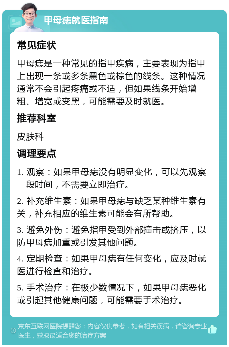 甲母痣就医指南 常见症状 甲母痣是一种常见的指甲疾病，主要表现为指甲上出现一条或多条黑色或棕色的线条。这种情况通常不会引起疼痛或不适，但如果线条开始增粗、增宽或变黑，可能需要及时就医。 推荐科室 皮肤科 调理要点 1. 观察：如果甲母痣没有明显变化，可以先观察一段时间，不需要立即治疗。 2. 补充维生素：如果甲母痣与缺乏某种维生素有关，补充相应的维生素可能会有所帮助。 3. 避免外伤：避免指甲受到外部撞击或挤压，以防甲母痣加重或引发其他问题。 4. 定期检查：如果甲母痣有任何变化，应及时就医进行检查和治疗。 5. 手术治疗：在极少数情况下，如果甲母痣恶化或引起其他健康问题，可能需要手术治疗。