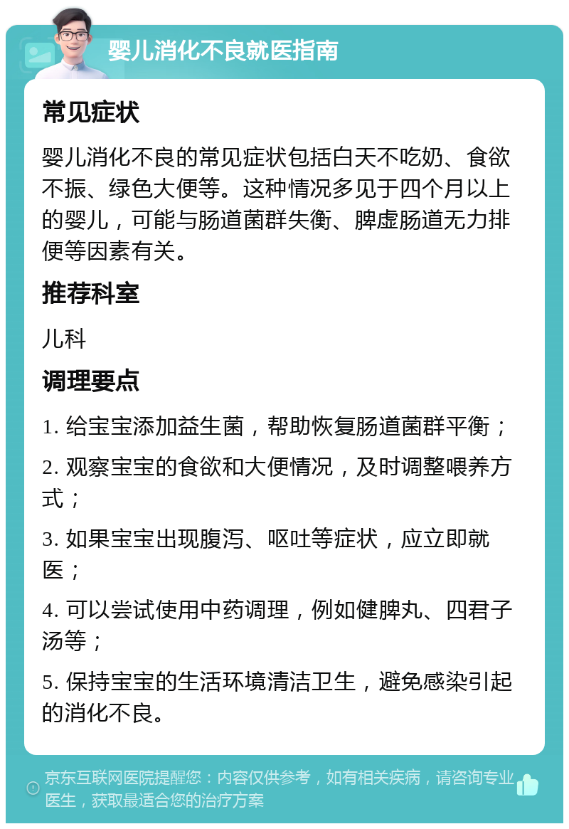 婴儿消化不良就医指南 常见症状 婴儿消化不良的常见症状包括白天不吃奶、食欲不振、绿色大便等。这种情况多见于四个月以上的婴儿，可能与肠道菌群失衡、脾虚肠道无力排便等因素有关。 推荐科室 儿科 调理要点 1. 给宝宝添加益生菌，帮助恢复肠道菌群平衡； 2. 观察宝宝的食欲和大便情况，及时调整喂养方式； 3. 如果宝宝出现腹泻、呕吐等症状，应立即就医； 4. 可以尝试使用中药调理，例如健脾丸、四君子汤等； 5. 保持宝宝的生活环境清洁卫生，避免感染引起的消化不良。