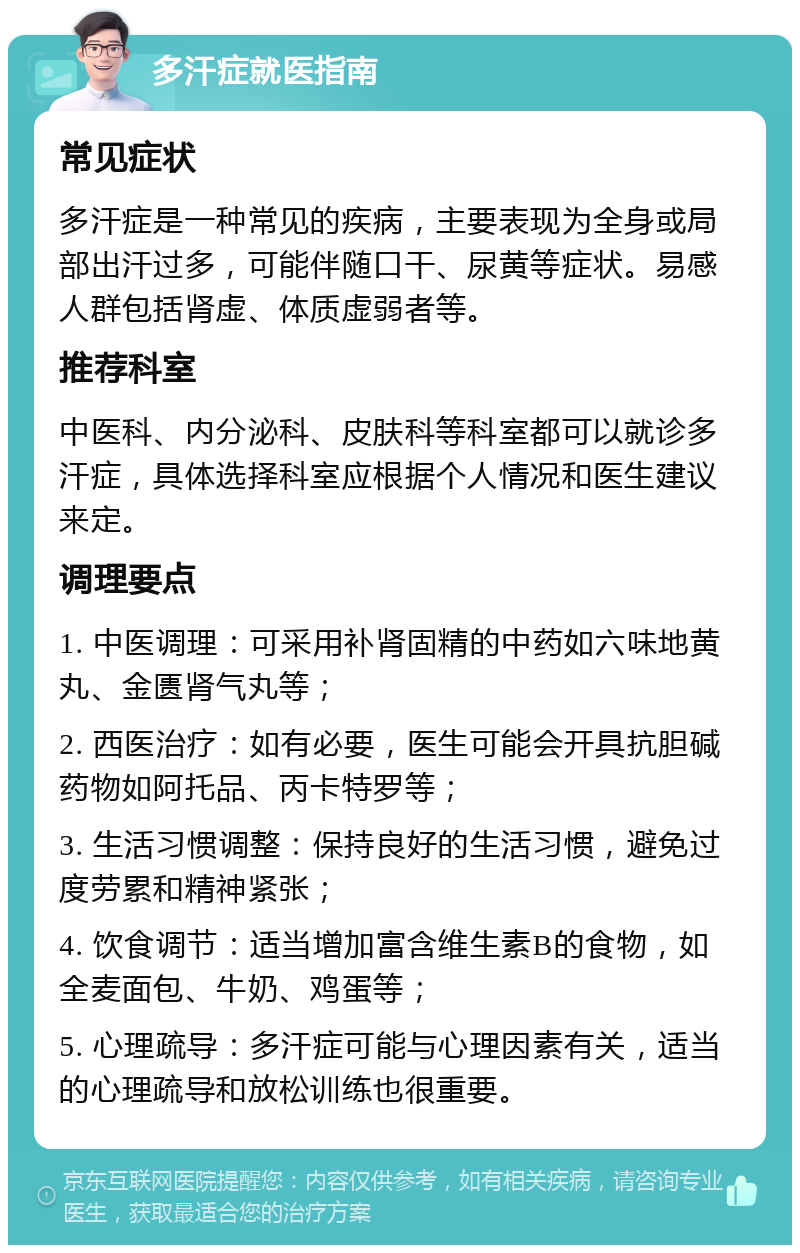 多汗症就医指南 常见症状 多汗症是一种常见的疾病，主要表现为全身或局部出汗过多，可能伴随口干、尿黄等症状。易感人群包括肾虚、体质虚弱者等。 推荐科室 中医科、内分泌科、皮肤科等科室都可以就诊多汗症，具体选择科室应根据个人情况和医生建议来定。 调理要点 1. 中医调理：可采用补肾固精的中药如六味地黄丸、金匮肾气丸等； 2. 西医治疗：如有必要，医生可能会开具抗胆碱药物如阿托品、丙卡特罗等； 3. 生活习惯调整：保持良好的生活习惯，避免过度劳累和精神紧张； 4. 饮食调节：适当增加富含维生素B的食物，如全麦面包、牛奶、鸡蛋等； 5. 心理疏导：多汗症可能与心理因素有关，适当的心理疏导和放松训练也很重要。