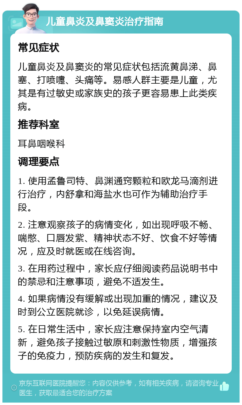 儿童鼻炎及鼻窦炎治疗指南 常见症状 儿童鼻炎及鼻窦炎的常见症状包括流黄鼻涕、鼻塞、打喷嚏、头痛等。易感人群主要是儿童，尤其是有过敏史或家族史的孩子更容易患上此类疾病。 推荐科室 耳鼻咽喉科 调理要点 1. 使用孟鲁司特、鼻渊通窍颗粒和欧龙马滴剂进行治疗，内舒拿和海盐水也可作为辅助治疗手段。 2. 注意观察孩子的病情变化，如出现呼吸不畅、喘憋、口唇发紫、精神状态不好、饮食不好等情况，应及时就医或在线咨询。 3. 在用药过程中，家长应仔细阅读药品说明书中的禁忌和注意事项，避免不适发生。 4. 如果病情没有缓解或出现加重的情况，建议及时到公立医院就诊，以免延误病情。 5. 在日常生活中，家长应注意保持室内空气清新，避免孩子接触过敏原和刺激性物质，增强孩子的免疫力，预防疾病的发生和复发。