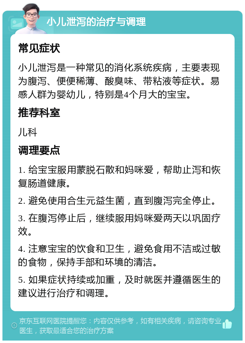 小儿泄泻的治疗与调理 常见症状 小儿泄泻是一种常见的消化系统疾病，主要表现为腹泻、便便稀薄、酸臭味、带粘液等症状。易感人群为婴幼儿，特别是4个月大的宝宝。 推荐科室 儿科 调理要点 1. 给宝宝服用蒙脱石散和妈咪爱，帮助止泻和恢复肠道健康。 2. 避免使用合生元益生菌，直到腹泻完全停止。 3. 在腹泻停止后，继续服用妈咪爱两天以巩固疗效。 4. 注意宝宝的饮食和卫生，避免食用不洁或过敏的食物，保持手部和环境的清洁。 5. 如果症状持续或加重，及时就医并遵循医生的建议进行治疗和调理。